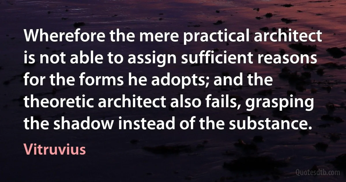 Wherefore the mere practical architect is not able to assign sufficient reasons for the forms he adopts; and the theoretic architect also fails, grasping the shadow instead of the substance. (Vitruvius)