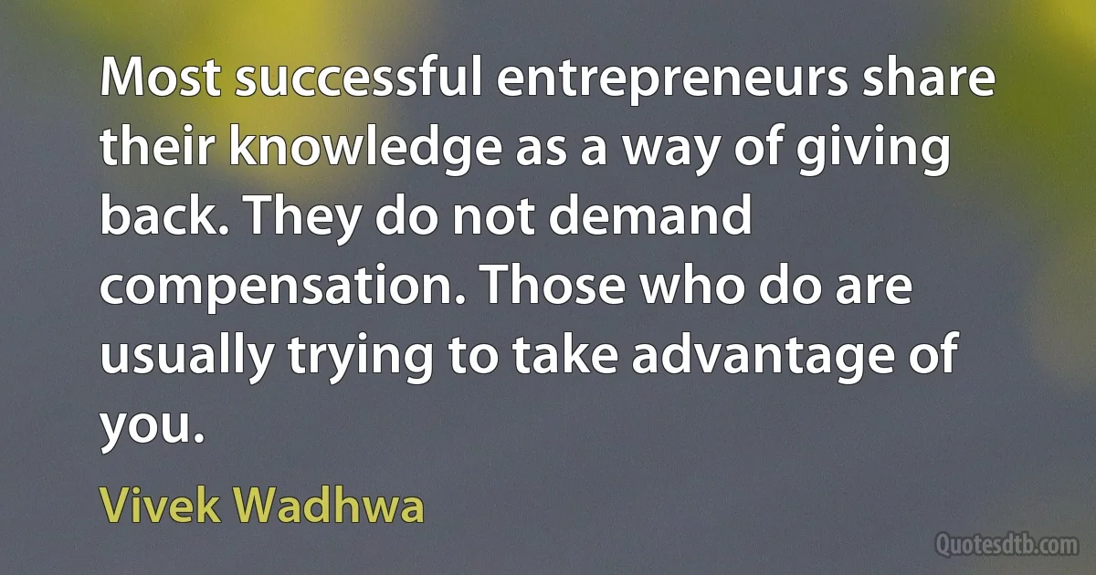 Most successful entrepreneurs share their knowledge as a way of giving back. They do not demand compensation. Those who do are usually trying to take advantage of you. (Vivek Wadhwa)