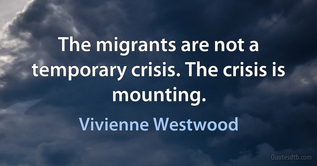 The migrants are not a temporary crisis. The crisis is mounting. (Vivienne Westwood)