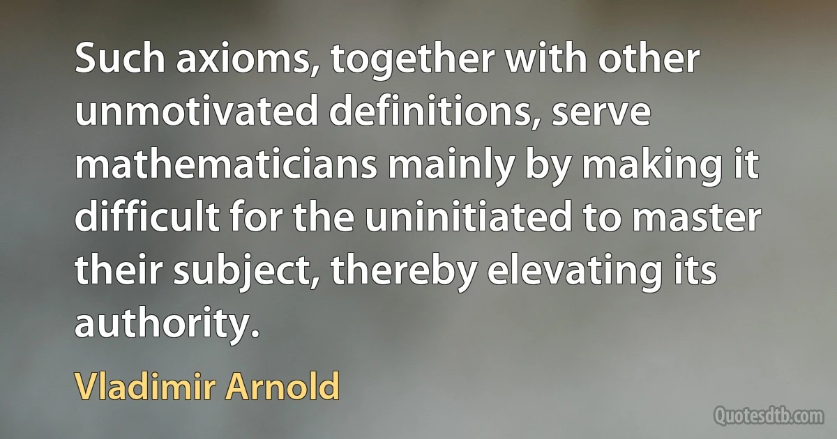 Such axioms, together with other unmotivated definitions, serve mathematicians mainly by making it difficult for the uninitiated to master their subject, thereby elevating its authority. (Vladimir Arnold)