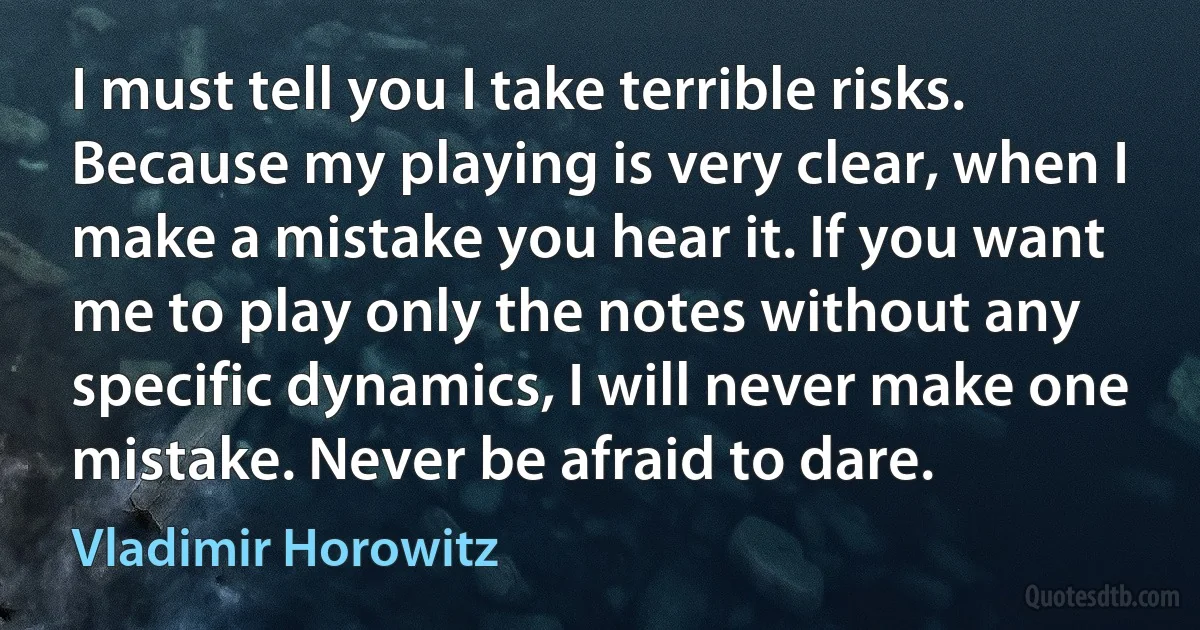 I must tell you I take terrible risks. Because my playing is very clear, when I make a mistake you hear it. If you want me to play only the notes without any specific dynamics, I will never make one mistake. Never be afraid to dare. (Vladimir Horowitz)