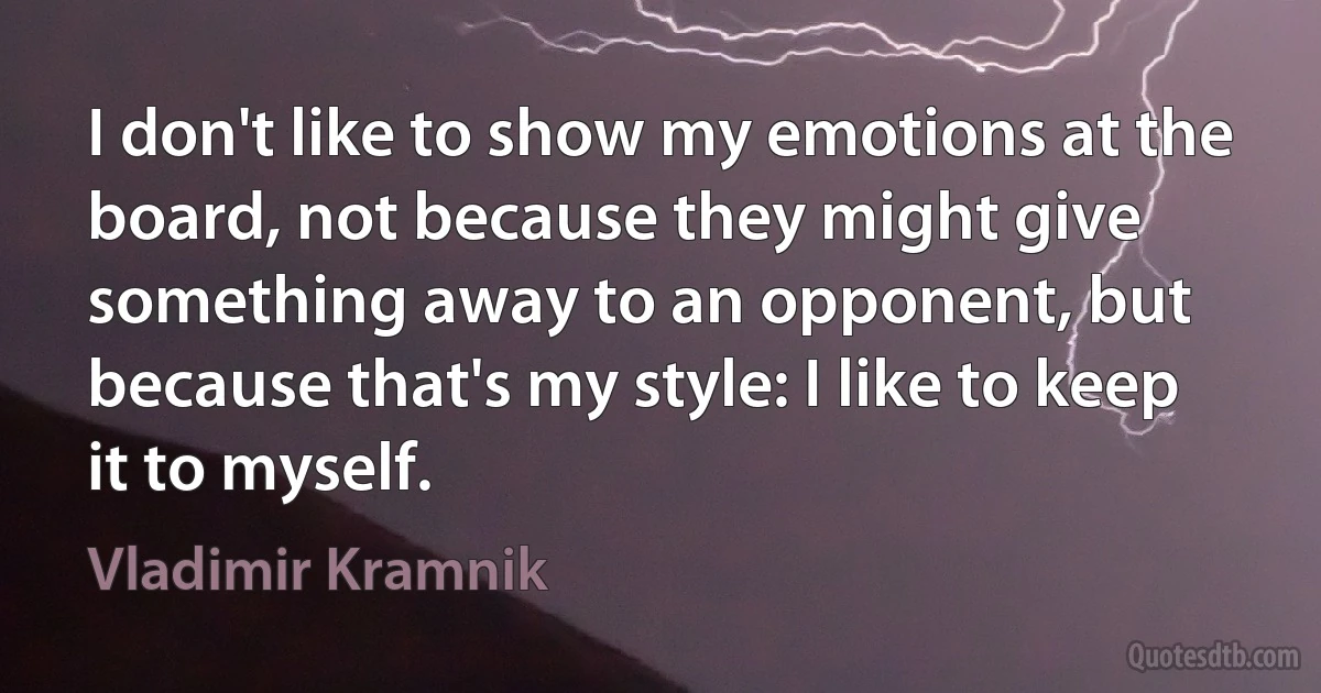 I don't like to show my emotions at the board, not because they might give something away to an opponent, but because that's my style: I like to keep it to myself. (Vladimir Kramnik)