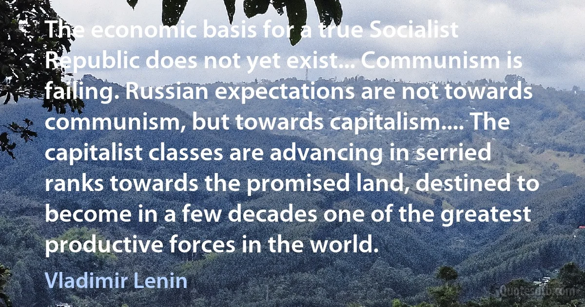 The economic basis for a true Socialist Republic does not yet exist... Communism is failing. Russian expectations are not towards communism, but towards capitalism.... The capitalist classes are advancing in serried ranks towards the promised land, destined to become in a few decades one of the greatest productive forces in the world. (Vladimir Lenin)