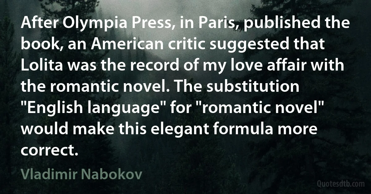 After Olympia Press, in Paris, published the book, an American critic suggested that Lolita was the record of my love affair with the romantic novel. The substitution "English language" for "romantic novel" would make this elegant formula more correct. (Vladimir Nabokov)