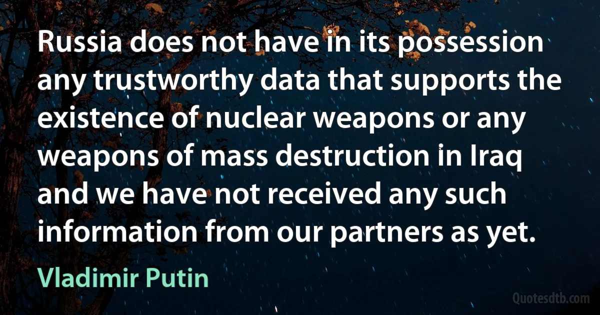 Russia does not have in its possession any trustworthy data that supports the existence of nuclear weapons or any weapons of mass destruction in Iraq and we have not received any such information from our partners as yet. (Vladimir Putin)