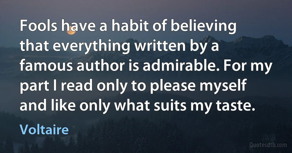 Fools have a habit of believing that everything written by a famous author is admirable. For my part I read only to please myself and like only what suits my taste. (Voltaire)