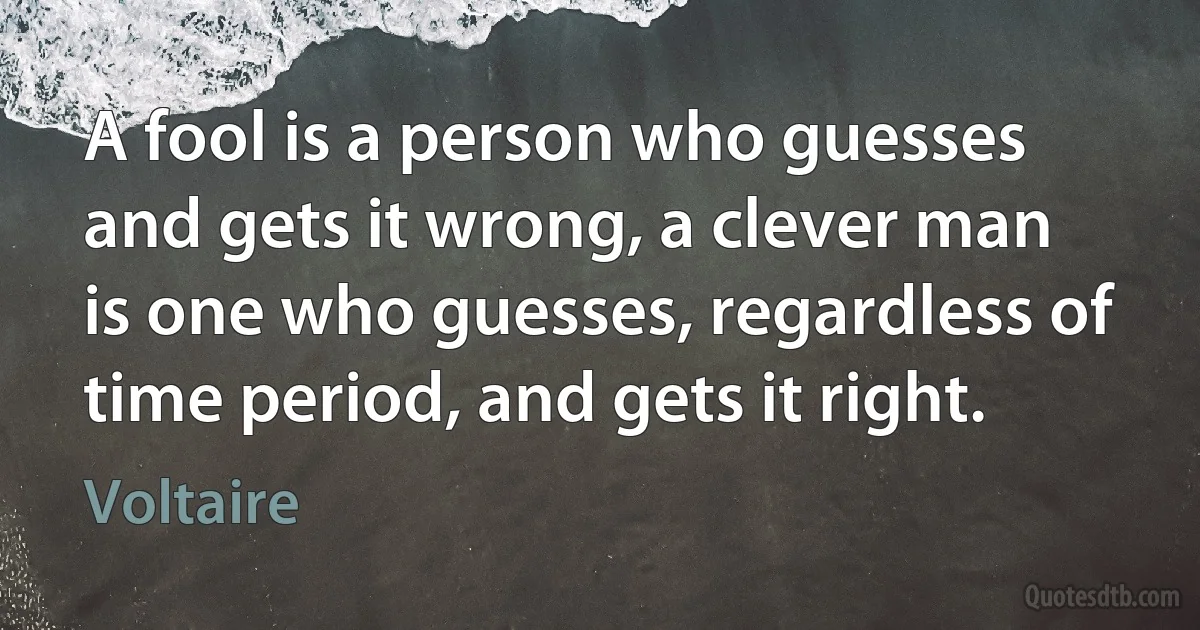 A fool is a person who guesses and gets it wrong, a clever man is one who guesses, regardless of time period, and gets it right. (Voltaire)