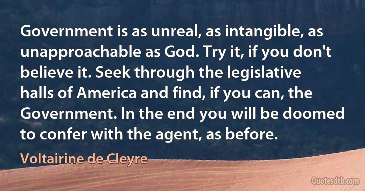 Government is as unreal, as intangible, as unapproachable as God. Try it, if you don't believe it. Seek through the legislative halls of America and find, if you can, the Government. In the end you will be doomed to confer with the agent, as before. (Voltairine de Cleyre)