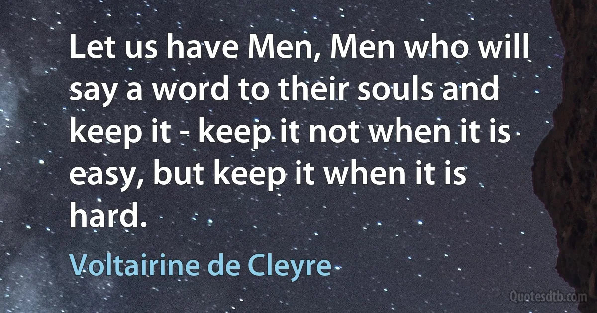 Let us have Men, Men who will say a word to their souls and keep it - keep it not when it is easy, but keep it when it is hard. (Voltairine de Cleyre)