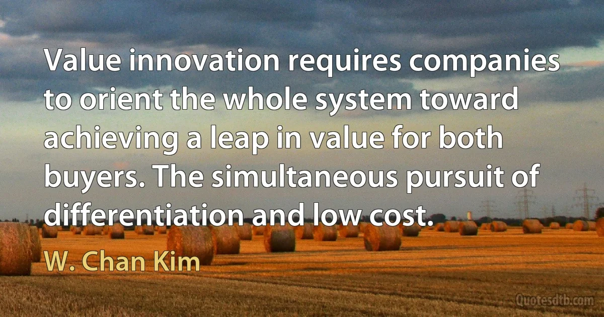 Value innovation requires companies to orient the whole system toward achieving a leap in value for both buyers. The simultaneous pursuit of differentiation and low cost. (W. Chan Kim)