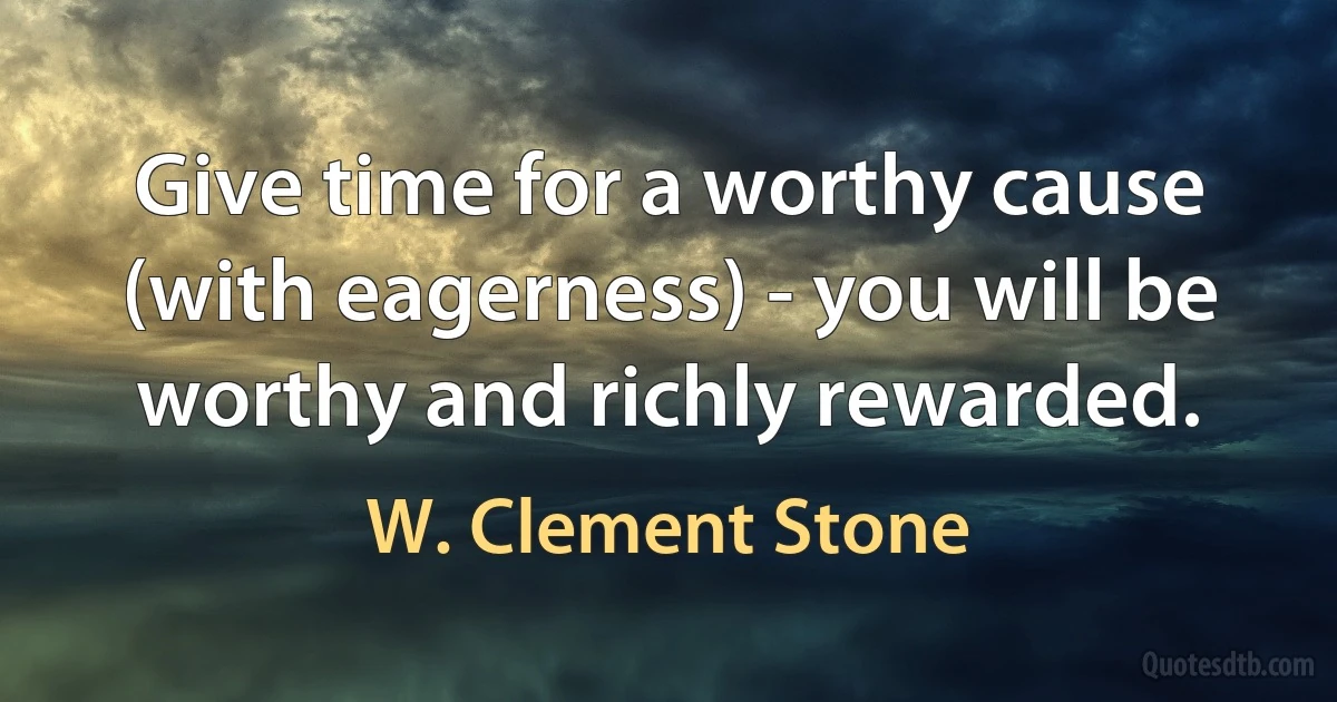 Give time for a worthy cause (with eagerness) - you will be worthy and richly rewarded. (W. Clement Stone)