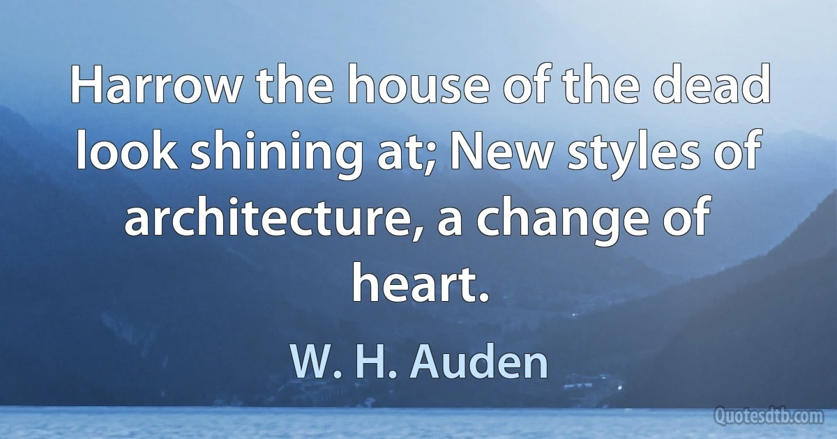 Harrow the house of the dead look shining at; New styles of architecture, a change of heart. (W. H. Auden)