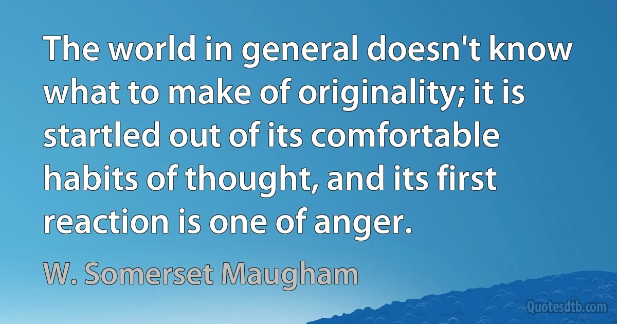 The world in general doesn't know what to make of originality; it is startled out of its comfortable habits of thought, and its first reaction is one of anger. (W. Somerset Maugham)