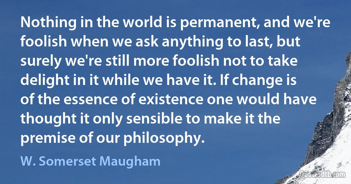 Nothing in the world is permanent, and we're foolish when we ask anything to last, but surely we're still more foolish not to take delight in it while we have it. If change is of the essence of existence one would have thought it only sensible to make it the premise of our philosophy. (W. Somerset Maugham)