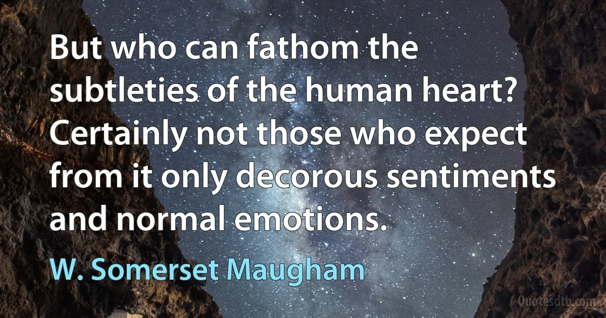 But who can fathom the subtleties of the human heart? Certainly not those who expect from it only decorous sentiments and normal emotions. (W. Somerset Maugham)