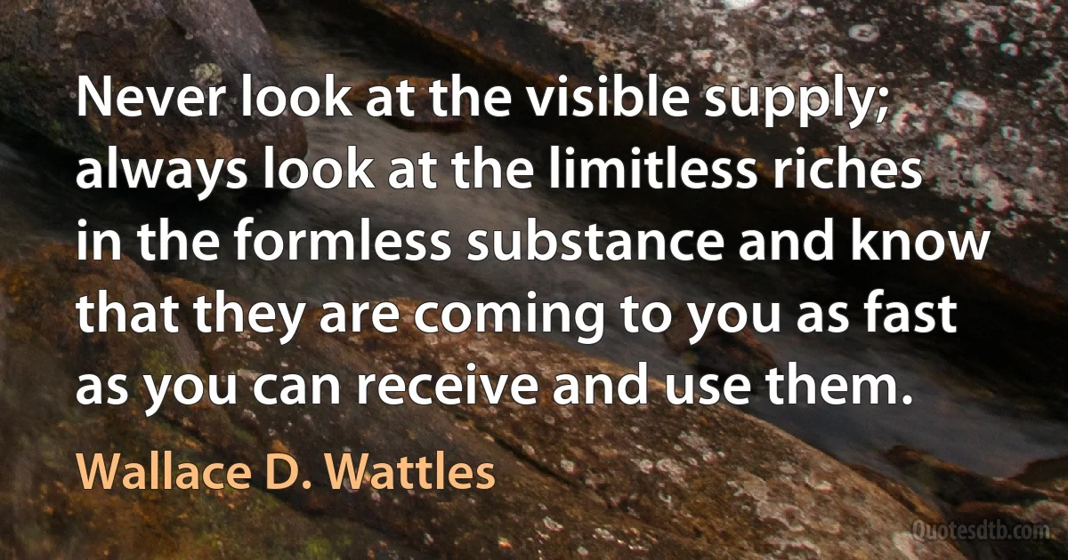 Never look at the visible supply; always look at the limitless riches in the formless substance and know that they are coming to you as fast as you can receive and use them. (Wallace D. Wattles)