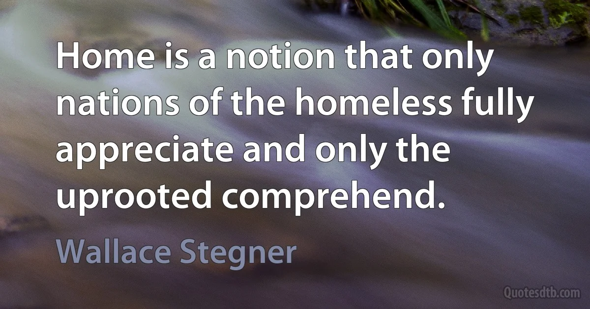 Home is a notion that only nations of the homeless fully appreciate and only the uprooted comprehend. (Wallace Stegner)