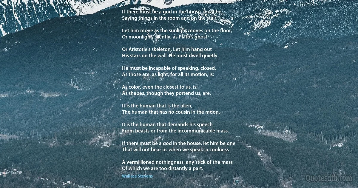 If there must be a god in the house, must be,
Saying things in the room and on the stair,

Let him move as the sunlight moves on the floor,
Or moonlight, silently, as Plato's ghost

Or Aristotle's skeleton. Let him hang out
His stars on the wall. He must dwell quietly.

He must be incapable of speaking, closed,
As those are: as light, for all its motion, is;

As color, even the closest to us, is;
As shapes, though they portend us, are.

It is the human that is the alien,
The human that has no cousin in the moon.

It is the human that demands his speech
From beasts or from the incommunicable mass.

If there must be a god in the house, let him be one
That will not hear us when we speak: a coolness

A vermillioned nothingness, any stick of the mass
Of which we are too distantly a part. (Wallace Stevens)