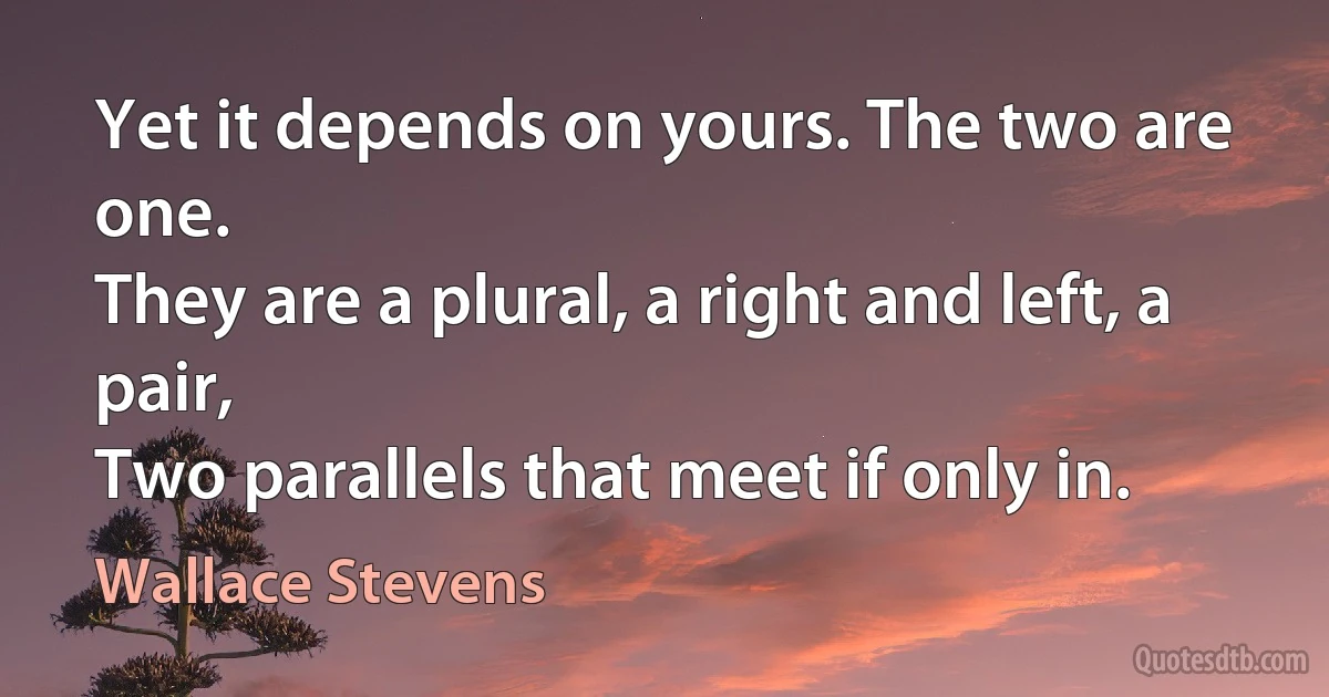 Yet it depends on yours. The two are one.
They are a plural, a right and left, a pair,
Two parallels that meet if only in. (Wallace Stevens)