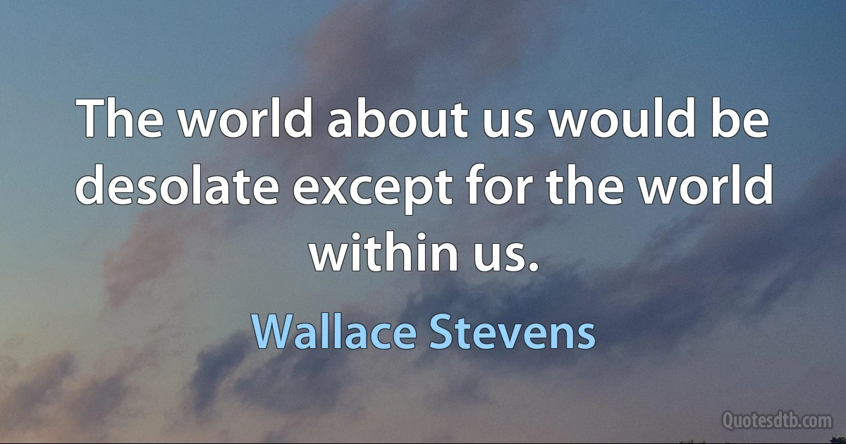 The world about us would be desolate except for the world within us. (Wallace Stevens)