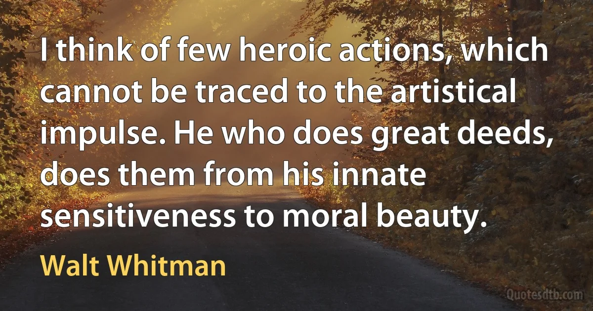 I think of few heroic actions, which cannot be traced to the artistical impulse. He who does great deeds, does them from his innate sensitiveness to moral beauty. (Walt Whitman)