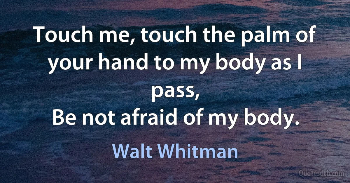 Touch me, touch the palm of your hand to my body as I pass,
Be not afraid of my body. (Walt Whitman)