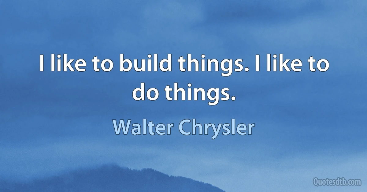 I like to build things. I like to do things. (Walter Chrysler)