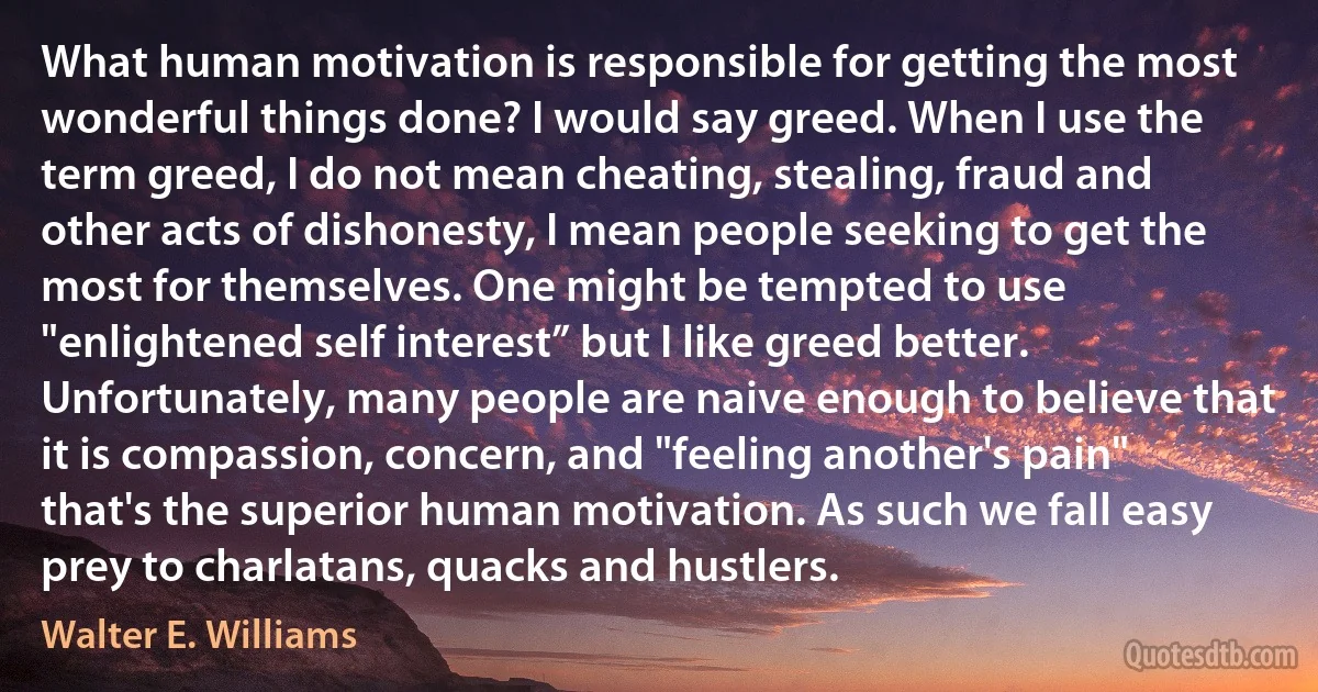 What human motivation is responsible for getting the most wonderful things done? I would say greed. When I use the term greed, I do not mean cheating, stealing, fraud and other acts of dishonesty, I mean people seeking to get the most for themselves. One might be tempted to use "enlightened self interest” but I like greed better. Unfortunately, many people are naive enough to believe that it is compassion, concern, and "feeling another's pain" that's the superior human motivation. As such we fall easy prey to charlatans, quacks and hustlers. (Walter E. Williams)