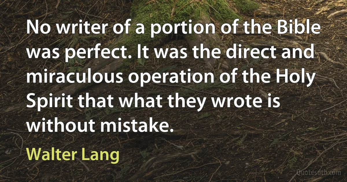 No writer of a portion of the Bible was perfect. It was the direct and miraculous operation of the Holy Spirit that what they wrote is without mistake. (Walter Lang)