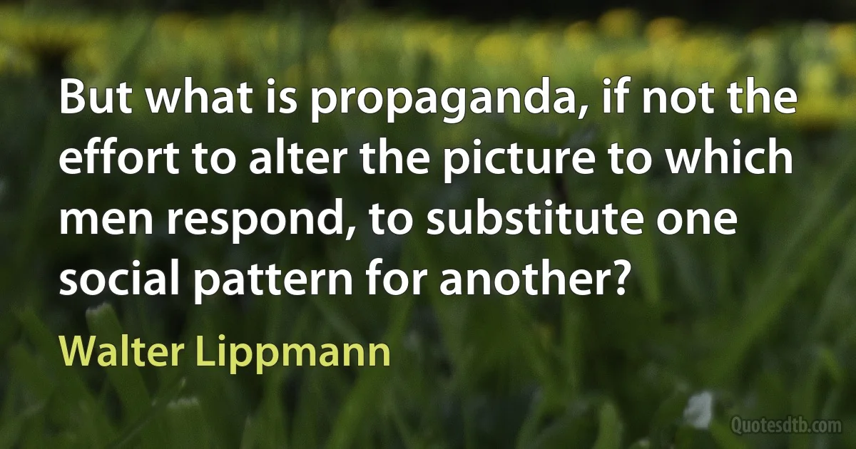 But what is propaganda, if not the effort to alter the picture to which men respond, to substitute one social pattern for another? (Walter Lippmann)