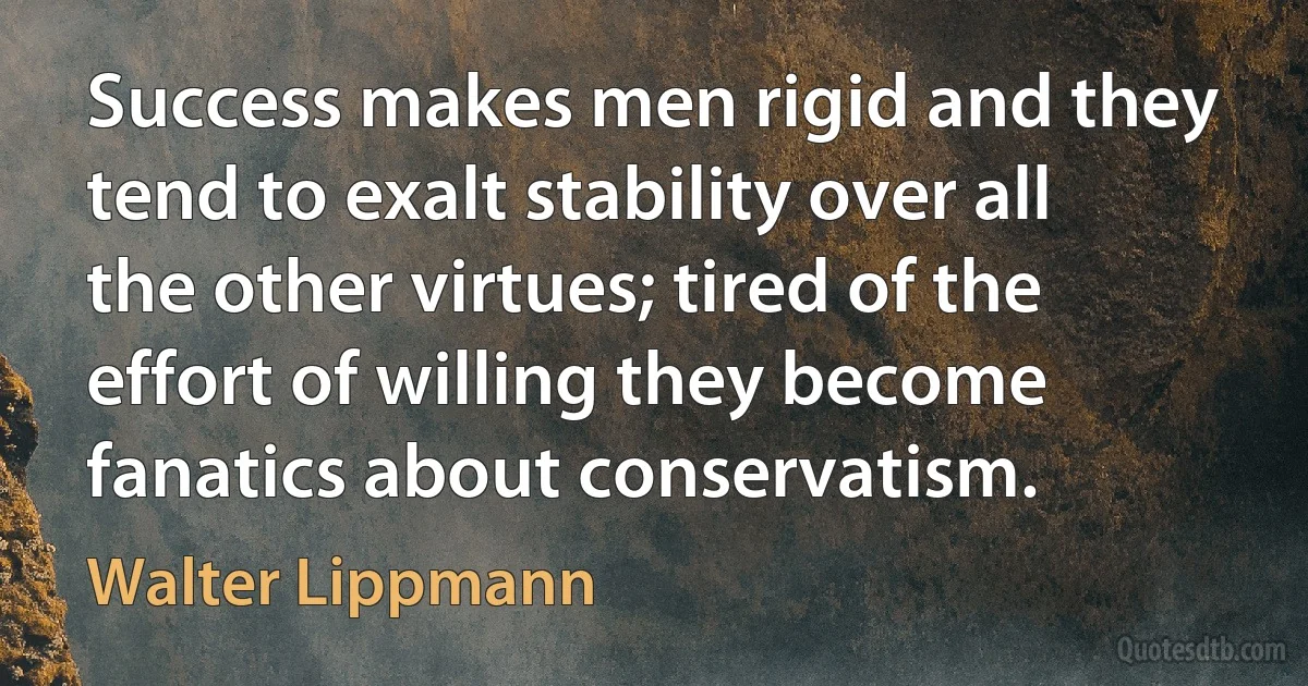 Success makes men rigid and they tend to exalt stability over all the other virtues; tired of the effort of willing they become fanatics about conservatism. (Walter Lippmann)