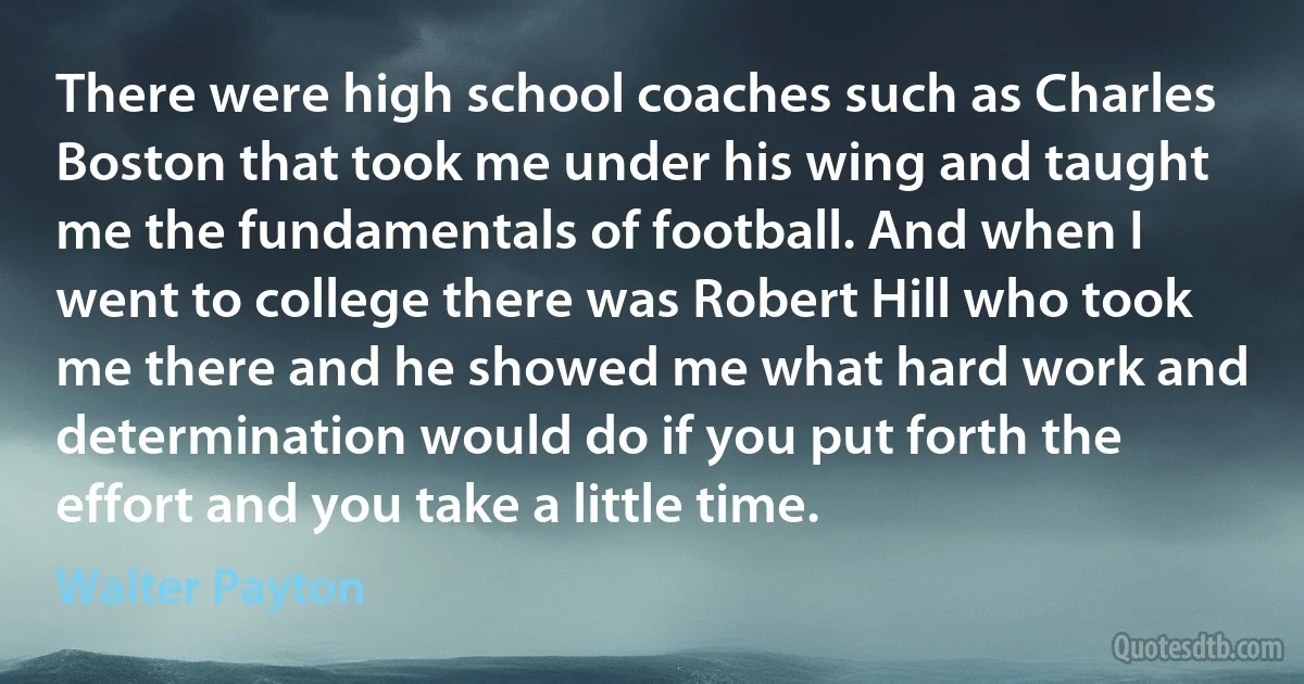 There were high school coaches such as Charles Boston that took me under his wing and taught me the fundamentals of football. And when I went to college there was Robert Hill who took me there and he showed me what hard work and determination would do if you put forth the effort and you take a little time. (Walter Payton)