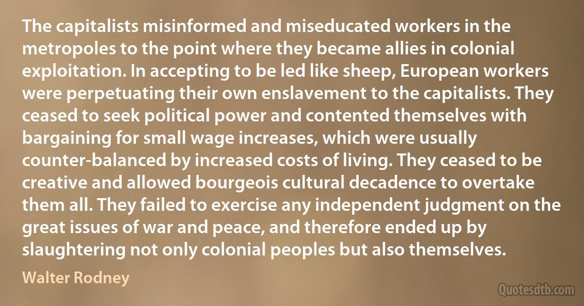 The capitalists misinformed and miseducated workers in the metropoles to the point where they became allies in colonial exploitation. In accepting to be led like sheep, European workers were perpetuating their own enslavement to the capitalists. They ceased to seek political power and contented themselves with bargaining for small wage increases, which were usually counter-balanced by increased costs of living. They ceased to be creative and allowed bourgeois cultural decadence to overtake them all. They failed to exercise any independent judgment on the great issues of war and peace, and therefore ended up by slaughtering not only colonial peoples but also themselves. (Walter Rodney)