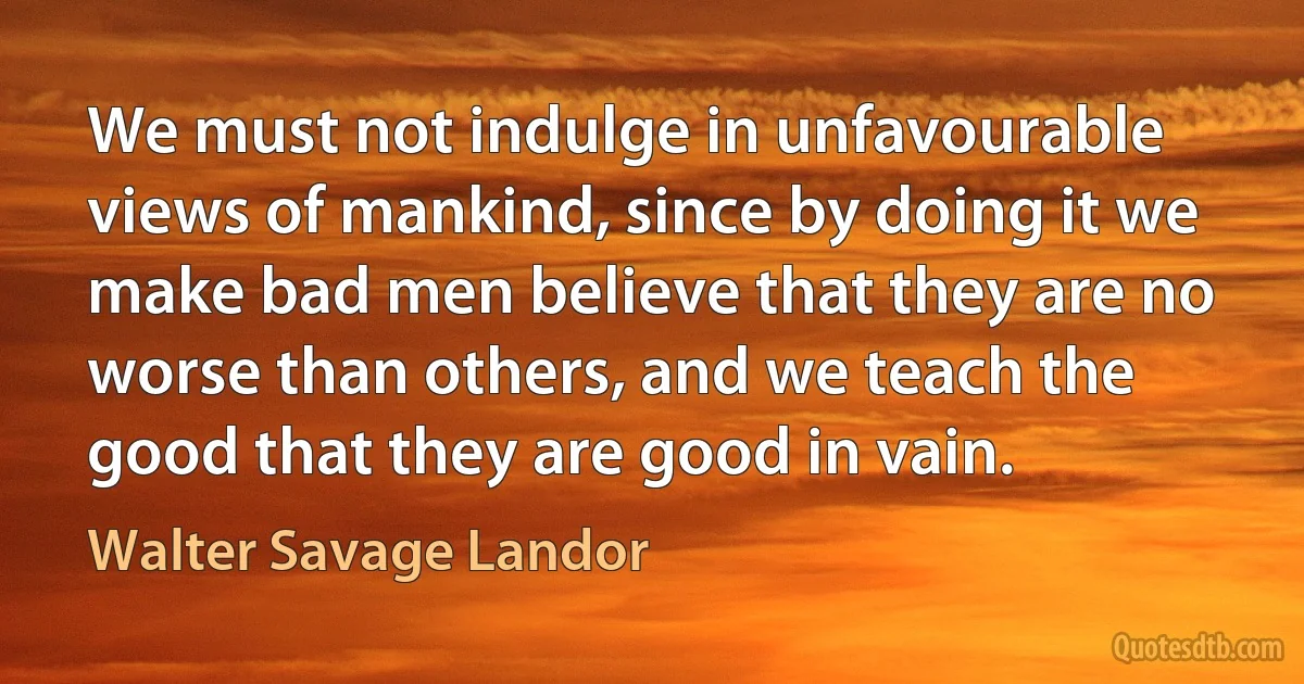 We must not indulge in unfavourable views of mankind, since by doing it we make bad men believe that they are no worse than others, and we teach the good that they are good in vain. (Walter Savage Landor)