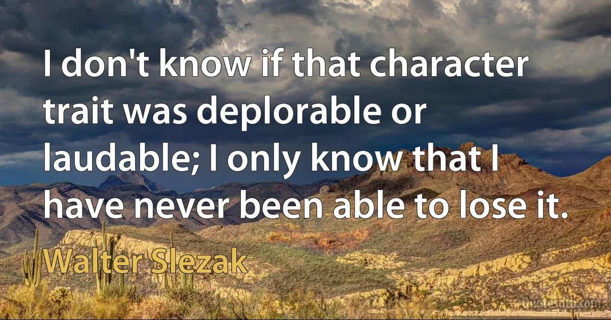 I don't know if that character trait was deplorable or laudable; I only know that I have never been able to lose it. (Walter Slezak)