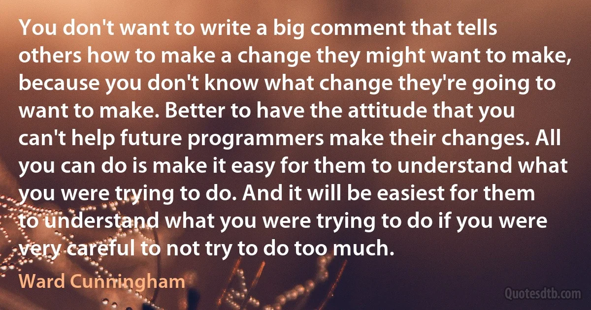 You don't want to write a big comment that tells others how to make a change they might want to make, because you don't know what change they're going to want to make. Better to have the attitude that you can't help future programmers make their changes. All you can do is make it easy for them to understand what you were trying to do. And it will be easiest for them to understand what you were trying to do if you were very careful to not try to do too much. (Ward Cunningham)