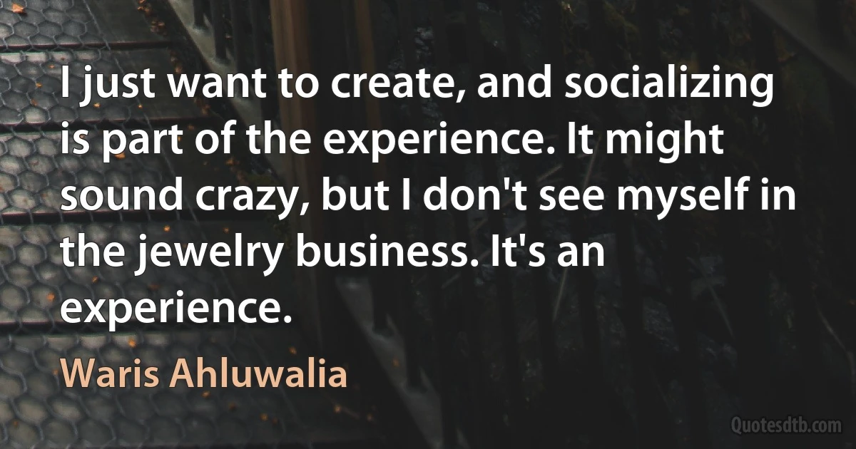 I just want to create, and socializing is part of the experience. It might sound crazy, but I don't see myself in the jewelry business. It's an experience. (Waris Ahluwalia)