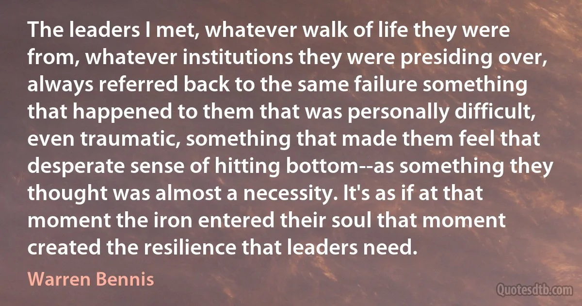 The leaders I met, whatever walk of life they were from, whatever institutions they were presiding over, always referred back to the same failure something that happened to them that was personally difficult, even traumatic, something that made them feel that desperate sense of hitting bottom--as something they thought was almost a necessity. It's as if at that moment the iron entered their soul that moment created the resilience that leaders need. (Warren Bennis)