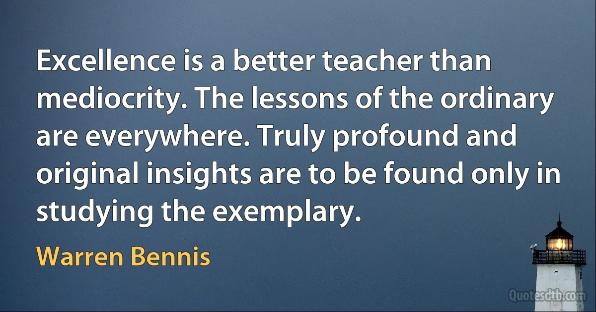 Excellence is a better teacher than mediocrity. The lessons of the ordinary are everywhere. Truly profound and original insights are to be found only in studying the exemplary. (Warren Bennis)