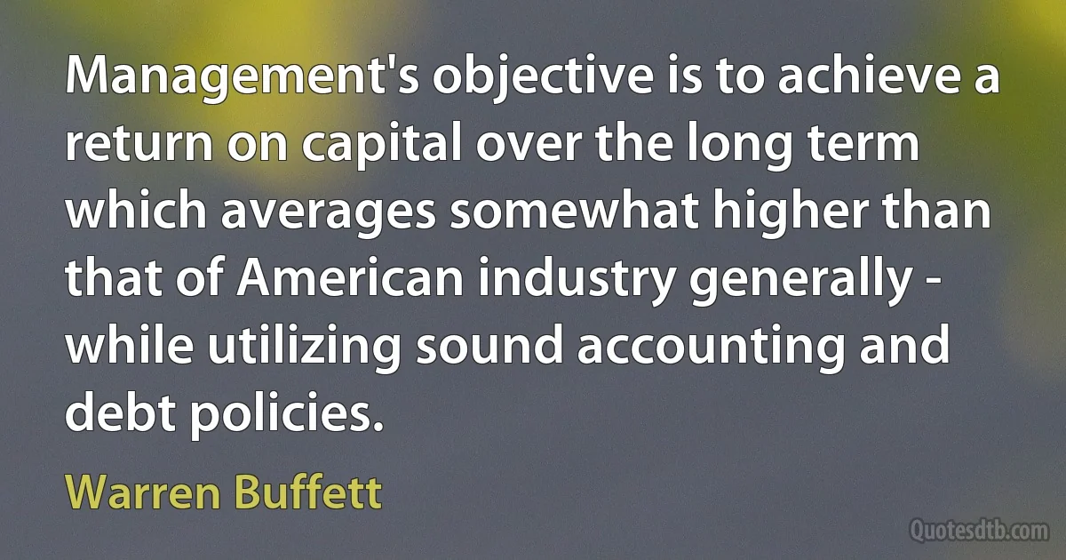 Management's objective is to achieve a return on capital over the long term which averages somewhat higher than that of American industry generally - while utilizing sound accounting and debt policies. (Warren Buffett)