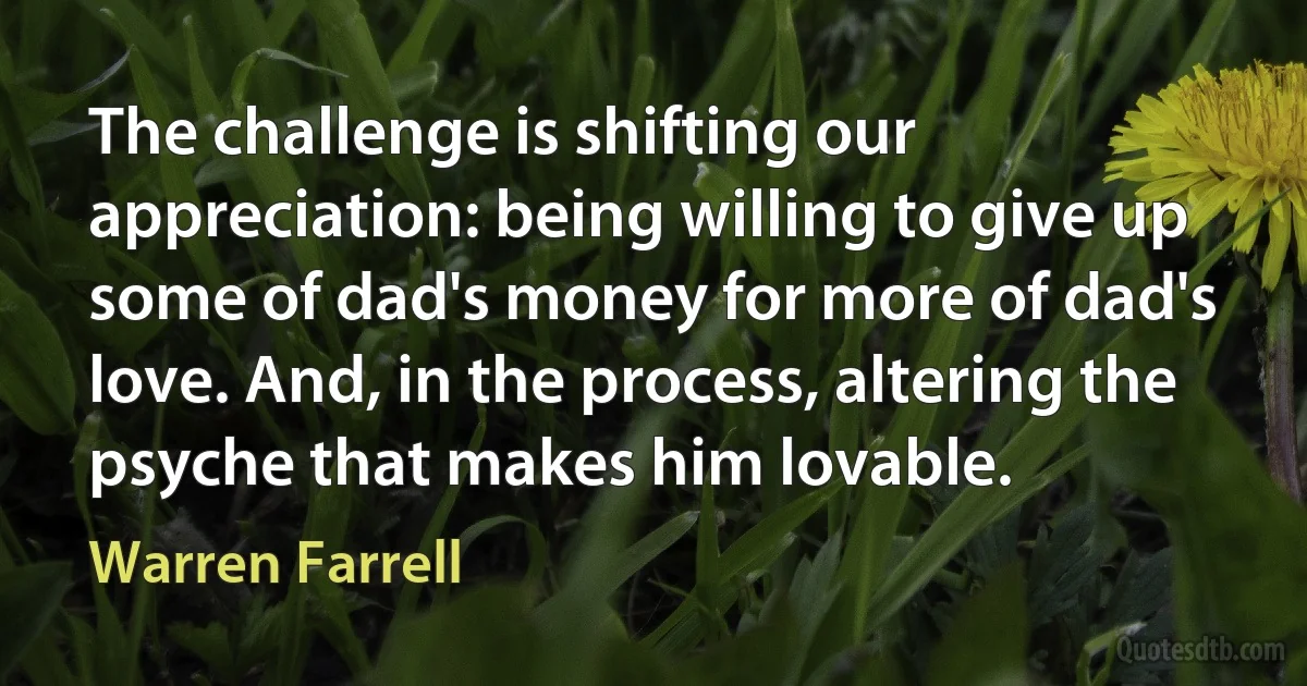 The challenge is shifting our appreciation: being willing to give up some of dad's money for more of dad's love. And, in the process, altering the psyche that makes him lovable. (Warren Farrell)