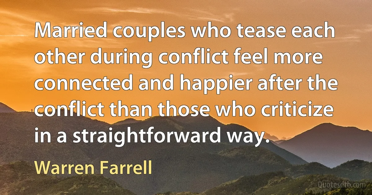 Married couples who tease each other during conflict feel more connected and happier after the conflict than those who criticize in a straightforward way. (Warren Farrell)