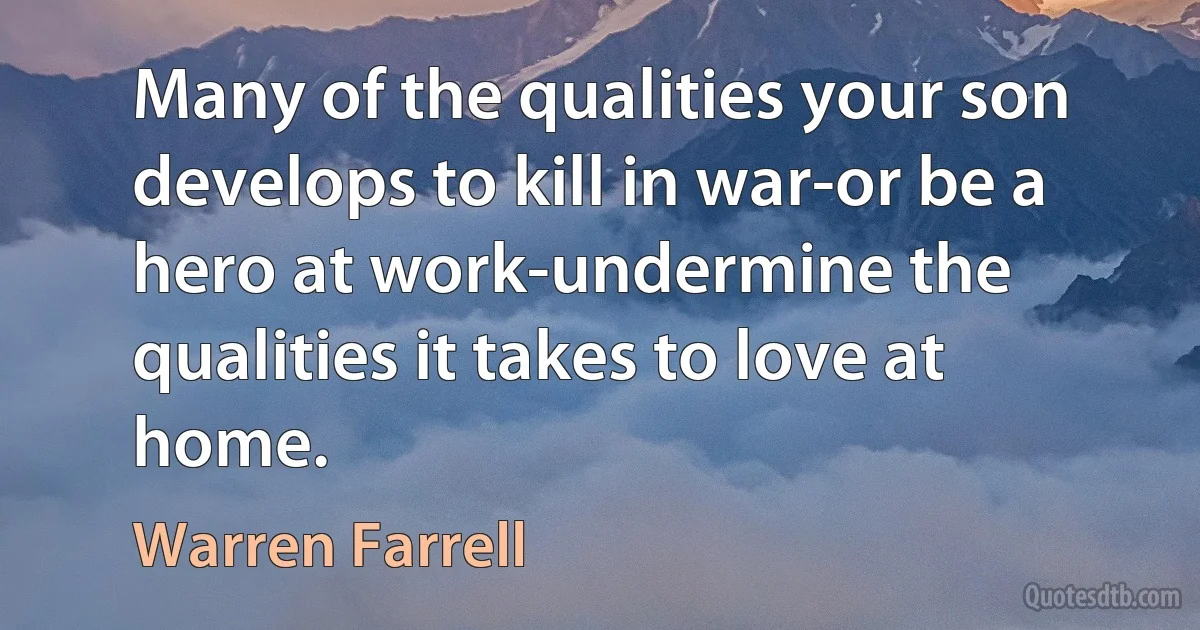 Many of the qualities your son develops to kill in war-or be a hero at work-undermine the qualities it takes to love at home. (Warren Farrell)