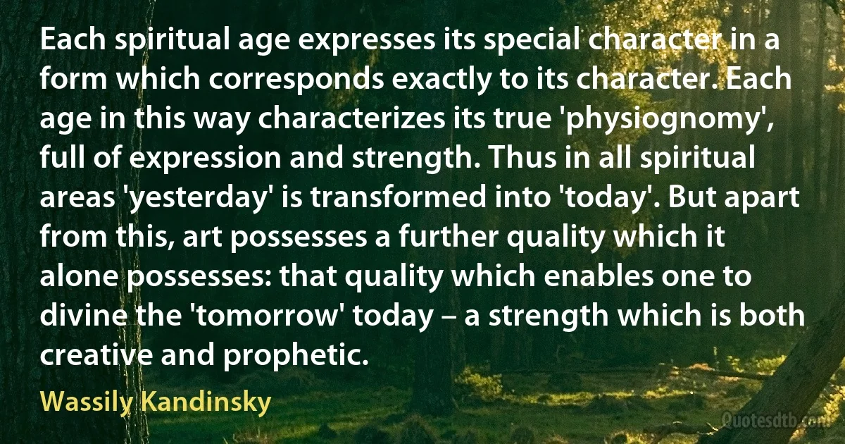 Each spiritual age expresses its special character in a form which corresponds exactly to its character. Each age in this way characterizes its true 'physiognomy', full of expression and strength. Thus in all spiritual areas 'yesterday' is transformed into 'today'. But apart from this, art possesses a further quality which it alone possesses: that quality which enables one to divine the 'tomorrow' today – a strength which is both creative and prophetic. (Wassily Kandinsky)