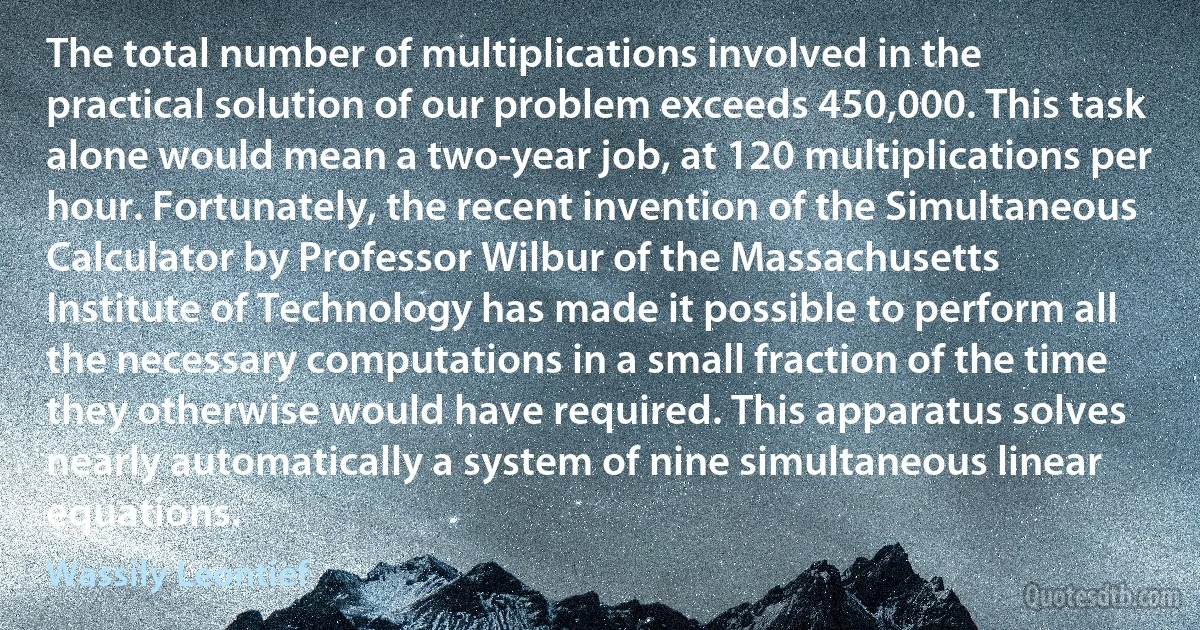 The total number of multiplications involved in the practical solution of our problem exceeds 450,000. This task alone would mean a two-year job, at 120 multiplications per hour. Fortunately, the recent invention of the Simultaneous Calculator by Professor Wilbur of the Massachusetts Institute of Technology has made it possible to perform all the necessary computations in a small fraction of the time they otherwise would have required. This apparatus solves nearly automatically a system of nine simultaneous linear equations. (Wassily Leontief)