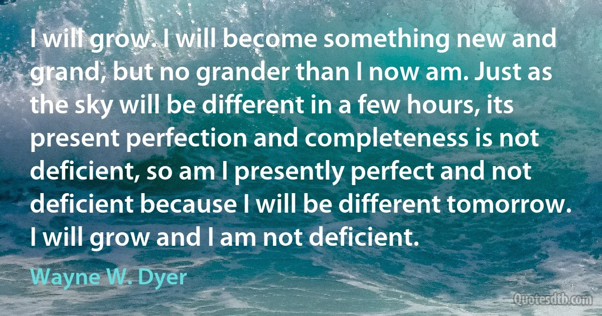 I will grow. I will become something new and grand, but no grander than I now am. Just as the sky will be different in a few hours, its present perfection and completeness is not deficient, so am I presently perfect and not deficient because I will be different tomorrow. I will grow and I am not deficient. (Wayne W. Dyer)