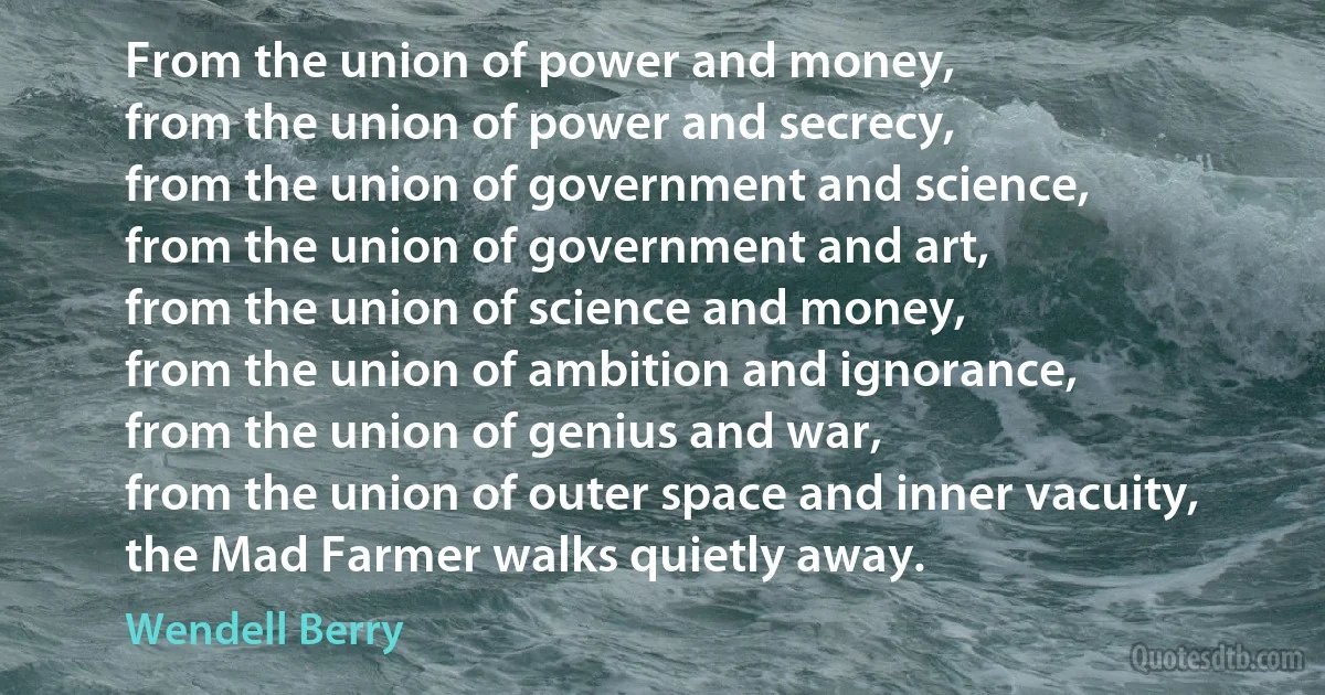 From the union of power and money,
from the union of power and secrecy,
from the union of government and science,
from the union of government and art,
from the union of science and money,
from the union of ambition and ignorance,
from the union of genius and war,
from the union of outer space and inner vacuity,
the Mad Farmer walks quietly away. (Wendell Berry)