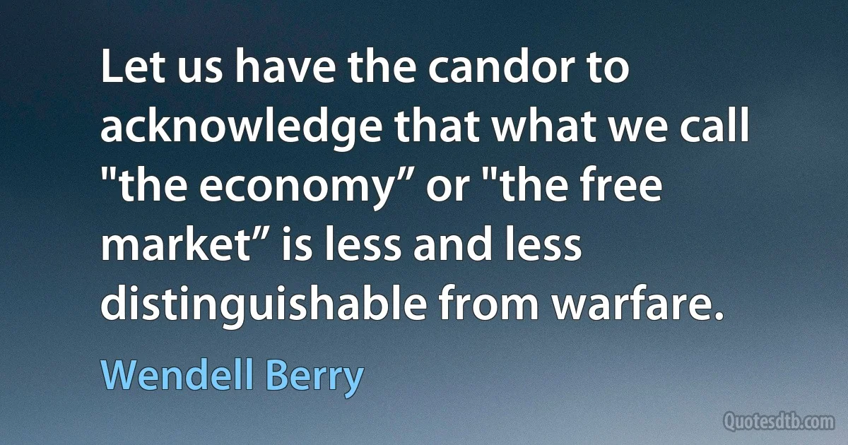 Let us have the candor to acknowledge that what we call "the economy” or "the free market” is less and less distinguishable from warfare. (Wendell Berry)