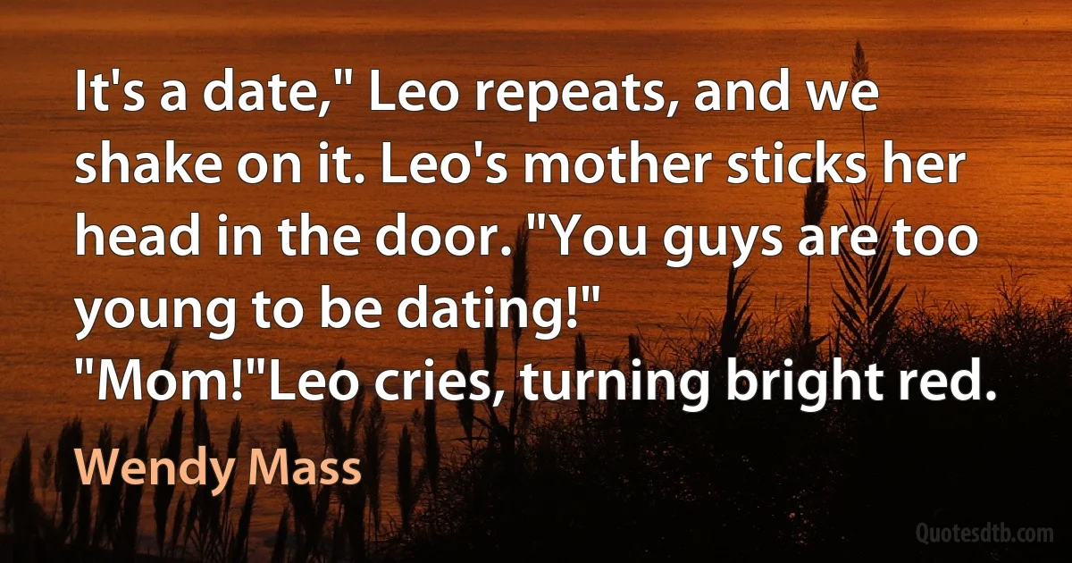 It's a date," Leo repeats, and we shake on it. Leo's mother sticks her head in the door. "You guys are too young to be dating!"
"Mom!"Leo cries, turning bright red. (Wendy Mass)