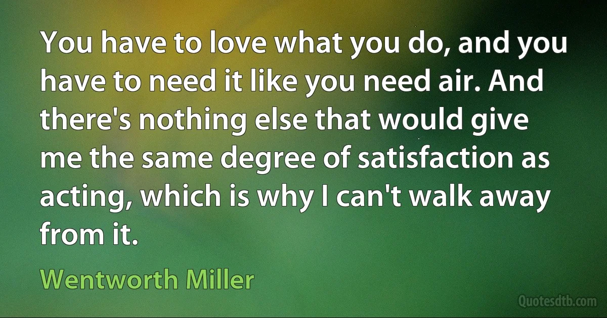 You have to love what you do, and you have to need it like you need air. And there's nothing else that would give me the same degree of satisfaction as acting, which is why I can't walk away from it. (Wentworth Miller)